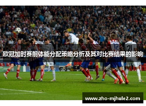 欧冠加时赛前体能分配策略分析及其对比赛结果的影响