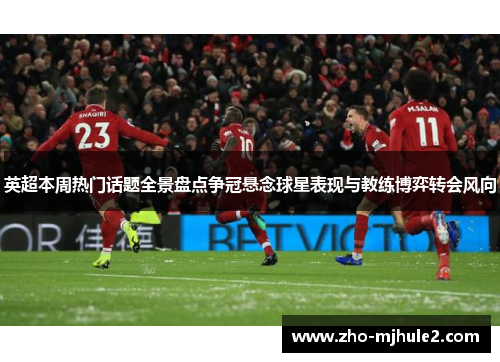 英超本周热门话题全景盘点争冠悬念球星表现与教练博弈转会风向