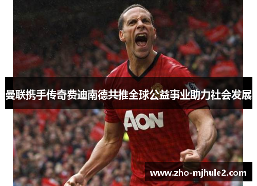 曼联携手传奇费迪南德共推全球公益事业助力社会发展