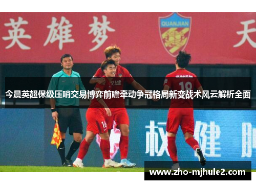 今晨英超保级压哨交易博弈前瞻牵动争冠格局新变战术风云解析全面 今晨英超保级压哨交易博弈前瞻牵动争冠格局新变战术风云解析全面